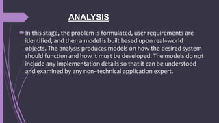 ANALYSIS
In this stage, the problem is formulated, user requirements are
identified, and then a model is built based upon real–world
objects. The analysis produces models on how the desired system
should function and how it must be developed. The models do not
include any implementation details so that it can be understood
and examined by any non–technical application expert.
 