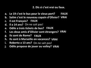2. Dis si c’est vrai ou faux . Le 19 c’est le bus pour le vieux port? Salim c’est le nouveau copain d’Olivier? Il est Français? Il a 14 ans? Odile a trois tickets de bus? Les deux amis d’Olivier sont étrangers? Ils sont de Rome? Ils sont à Marseille en vacances? Roberto a 13 ans? Odile propose de jouer au volley? FAUX FAUX FAUX FAUX VRAI VRAI VRAI VRAI On ne sait pas! On ne sait pas! 
