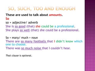 These are used to talk about amounts.
So
so + adjective/ adverb
She is so good (that) she could be a professional.
She plays so well (that) she could be a professional.

So + many/ much + noun
There are so many footballs that I didn’t know which
one to choose.
There was so much noise that I couldn’t hear.

That clause is optional.
 