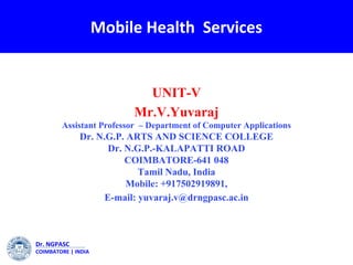 Dr. NGPASC
COIMBATORE | INDIA
Mobile Health Services
UNIT-V
Mr.V.Yuvaraj
Assistant Professor – Department of Computer Applications
Dr. N.G.P. ARTS AND SCIENCE COLLEGE
Dr. N.G.P.-KALAPATTI ROAD
COIMBATORE-641 048
Tamil Nadu, India
Mobile: +917502919891,
E-mail: yuvaraj.v@drngpasc.ac.in
 