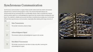 Synchronous Communication
Synchronous communication is a type of data transfer where both the sender and receiver
operate from a common timing signal or clock. This ensures that both devices are
synchronized and can exchange data in a predictable manner. Data is transferred in blocks,
and the sender waits for an acknowledgment signal from the receiver before sending the next
block. This method is reliable and ensures that data is transferred accurately, but it can be less
efficient than asynchronous communication, especially when dealing with large amounts of
data.
Data Transmission
The sender transmits a block of data.
Acknowledgment Signal
The receiver sends an acknowledgment signal to the sender.
Next Block Transmission
The sender transmits the next block of data only after receiving the
acknowledgment signal.
 