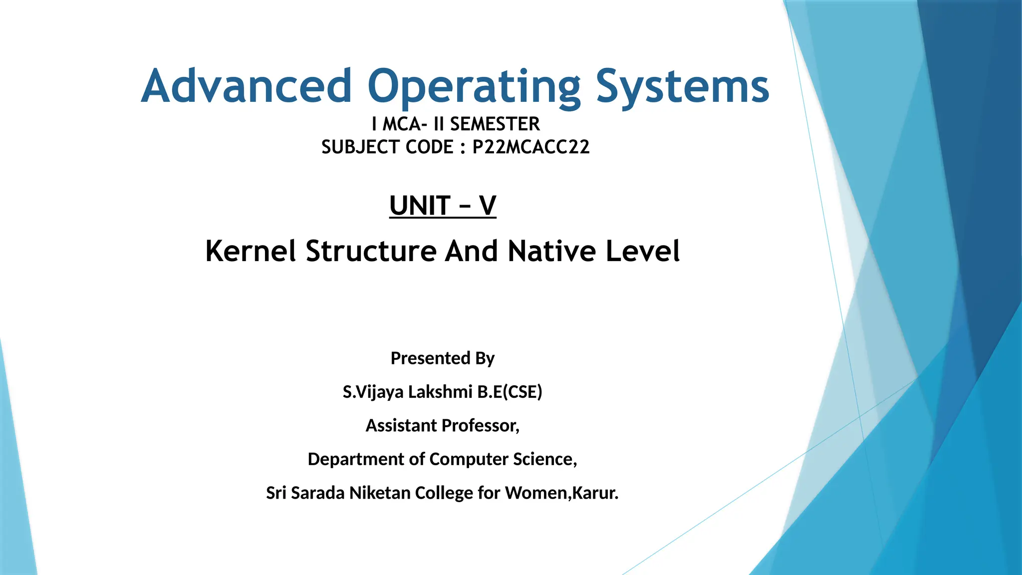 Advanced Operating Systems
I MCA- II SEMESTER
SUBJECT CODE : P22MCACC22
UNIT – V
Kernel Structure And Native Level
Presented By
S.Vijaya Lakshmi B.E(CSE)
Assistant Professor,
Department of Computer Science,
Sri Sarada Niketan College for Women,Karur.
 