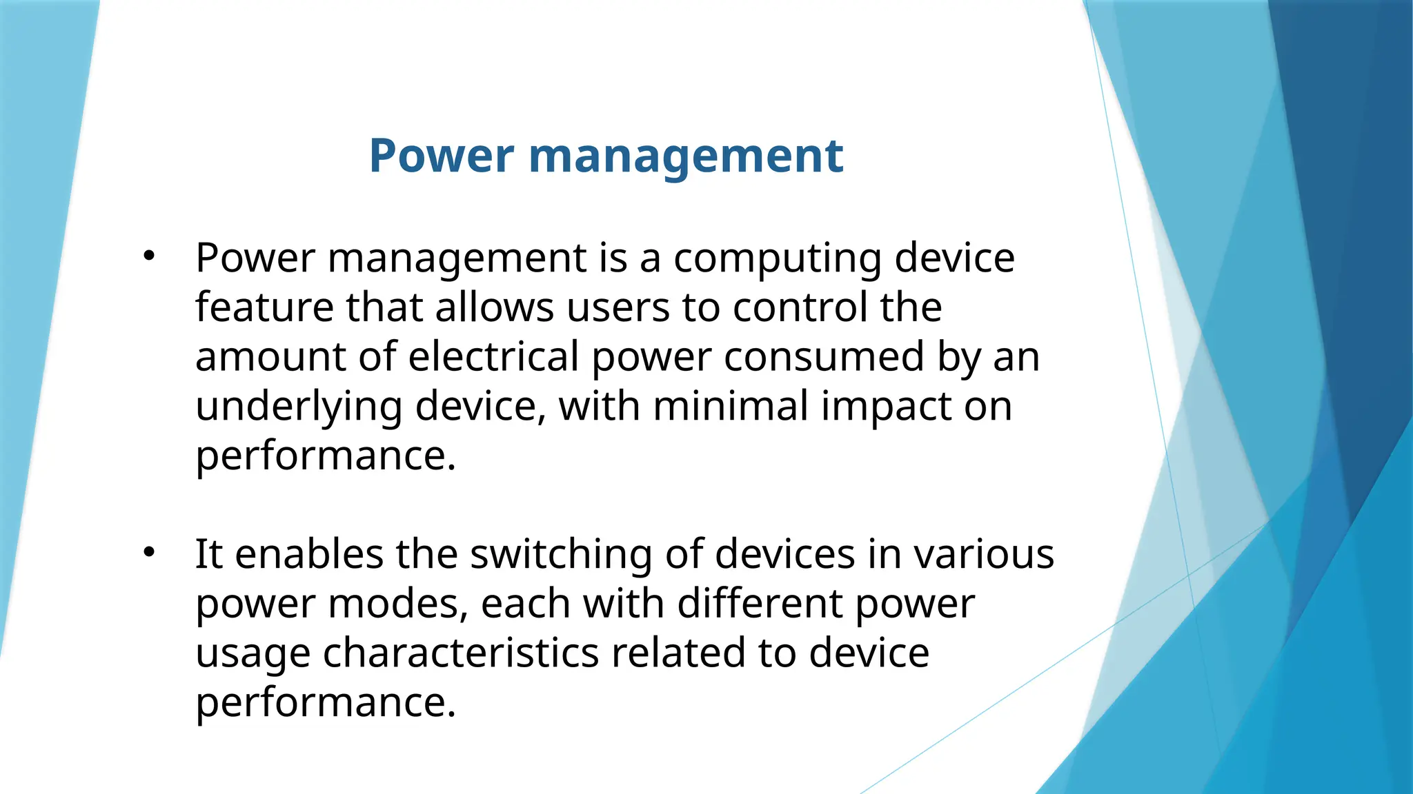 Power management
• Power management is a computing device
feature that allows users to control the
amount of electrical power consumed by an
underlying device, with minimal impact on
performance.
• It enables the switching of devices in various
power modes, each with different power
usage characteristics related to device
performance.
 