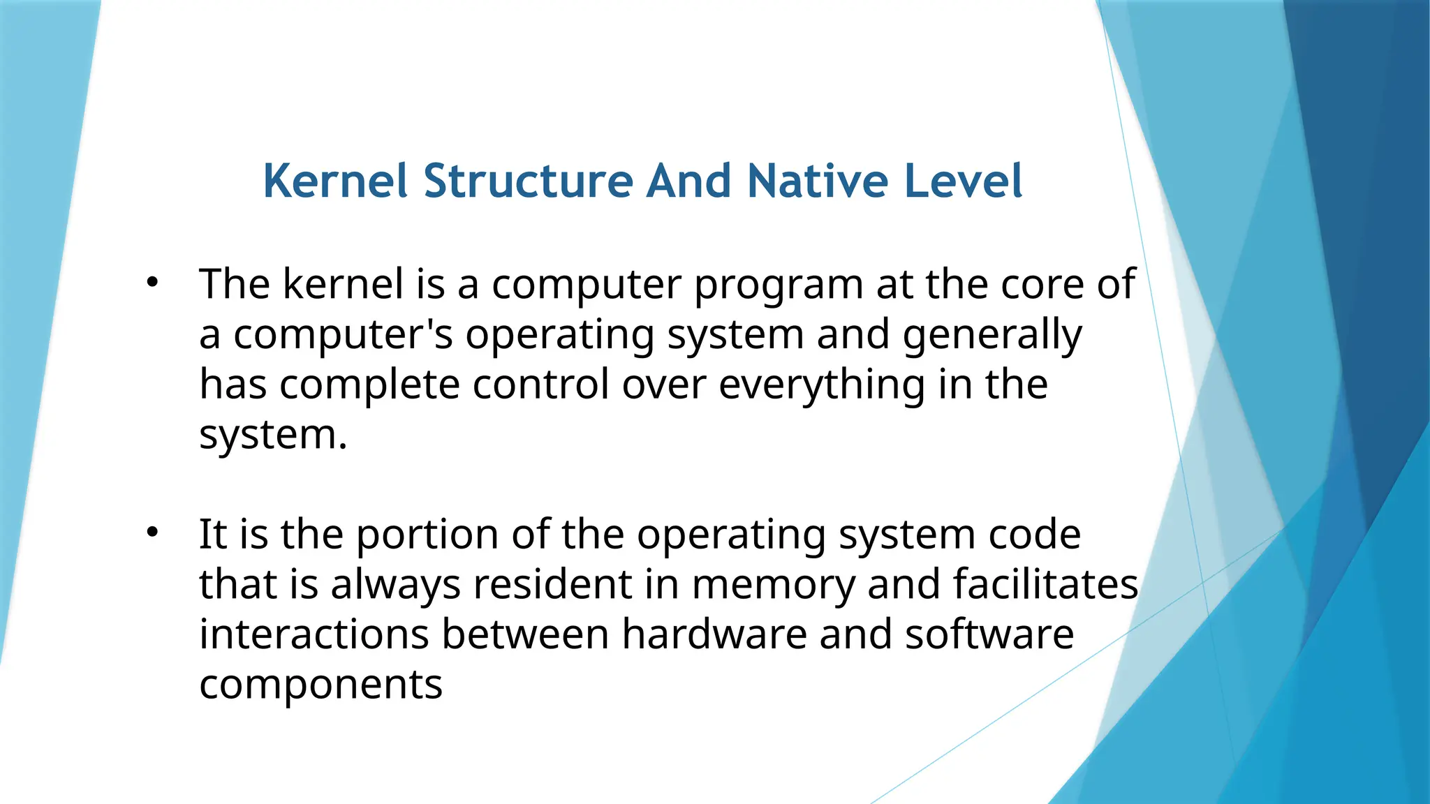Kernel Structure And Native Level
• The kernel is a computer program at the core of
a computer's operating system and generally
has complete control over everything in the
system.
• It is the portion of the operating system code
that is always resident in memory and facilitates
interactions between hardware and software
components
 