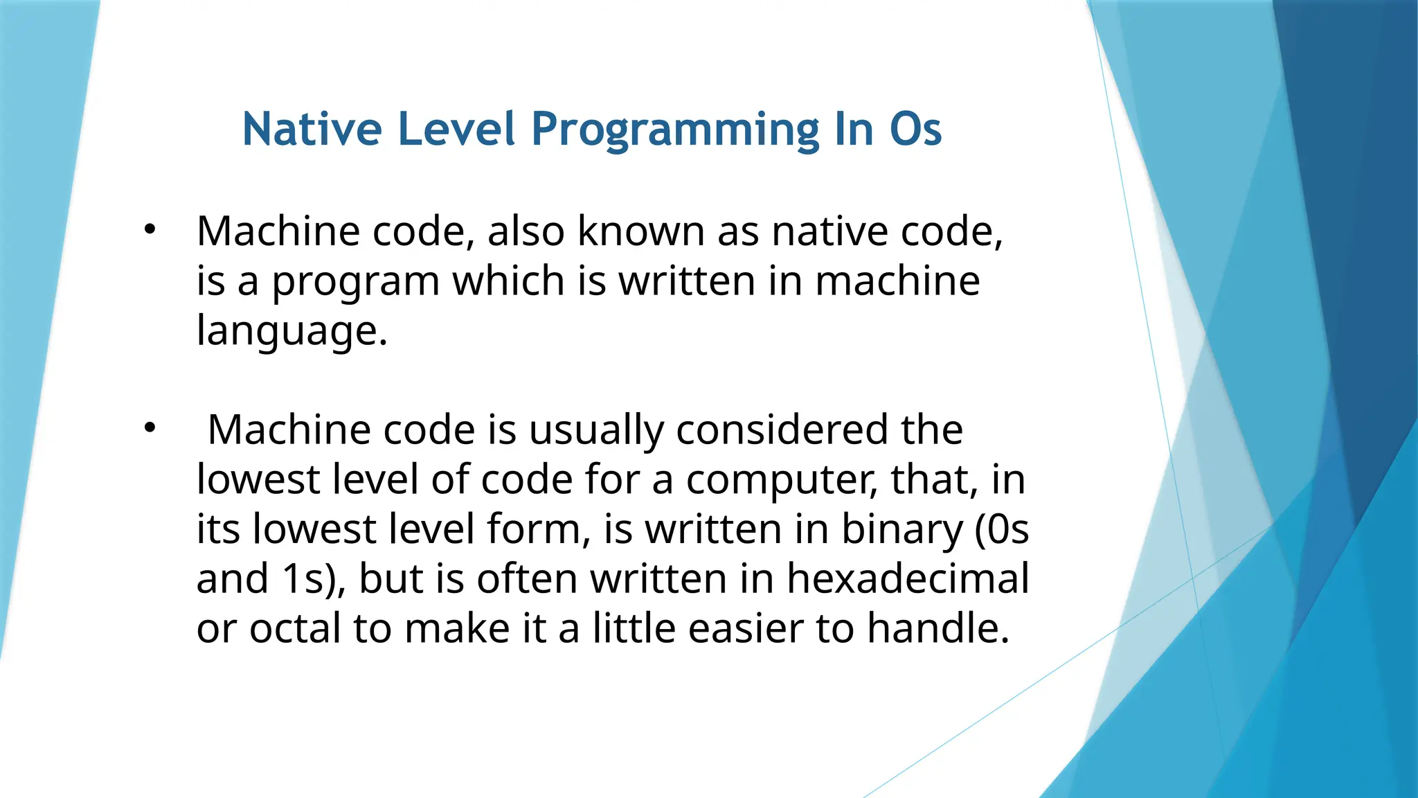 Native Level Programming In Os
• Machine code, also known as native code,
is a program which is written in machine
language.
• Machine code is usually considered the
lowest level of code for a computer, that, in
its lowest level form, is written in binary (0s
and 1s), but is often written in hexadecimal
or octal to make it a little easier to handle.
 