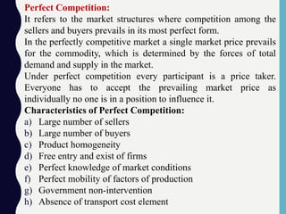 Perfect Competition:
It refers to the market structures where competition among the
sellers and buyers prevails in its most perfect form.
In the perfectly competitive market a single market price prevails
for the commodity, which is determined by the forces of total
demand and supply in the market.
Under perfect competition every participant is a price taker.
Everyone has to accept the prevailing market price as
individually no one is in a position to influence it.
Characteristics of Perfect Competition:
a) Large number of sellers
b) Large number of buyers
c) Product homogeneity
d) Free entry and exist of firms
e) Perfect knowledge of market conditions
f) Perfect mobility of factors of production
g) Government non-intervention
h) Absence of transport cost element
 