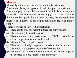 Monopoly:
Monopoly is the other extreme form of market situation.
Pure monopoly is just opposite of perfect or pure competition.
Pure monopoly is a market structure in which there is only one
seller . He controls the entire market supply of a product. Because
there is no rival producing a close substitute, the monopoly firm
itself is an industry, so its output constitutes the total market
supply
Characteristics of Perfect Competition:
a) There exists only one seller but there are many buyers.
b) The monopoly firm is the industry.
c) There are many entry barriers such as STEPIN which do not
allow competitors to enter in the market.
d) Monopoly firm is a price maker
e) There are no closely competitive substitutes for the product
f) Monopoly is a complete negation of competition
g) Monopolist has a complete control over the market supply in
the absence of close substitute for his product
 