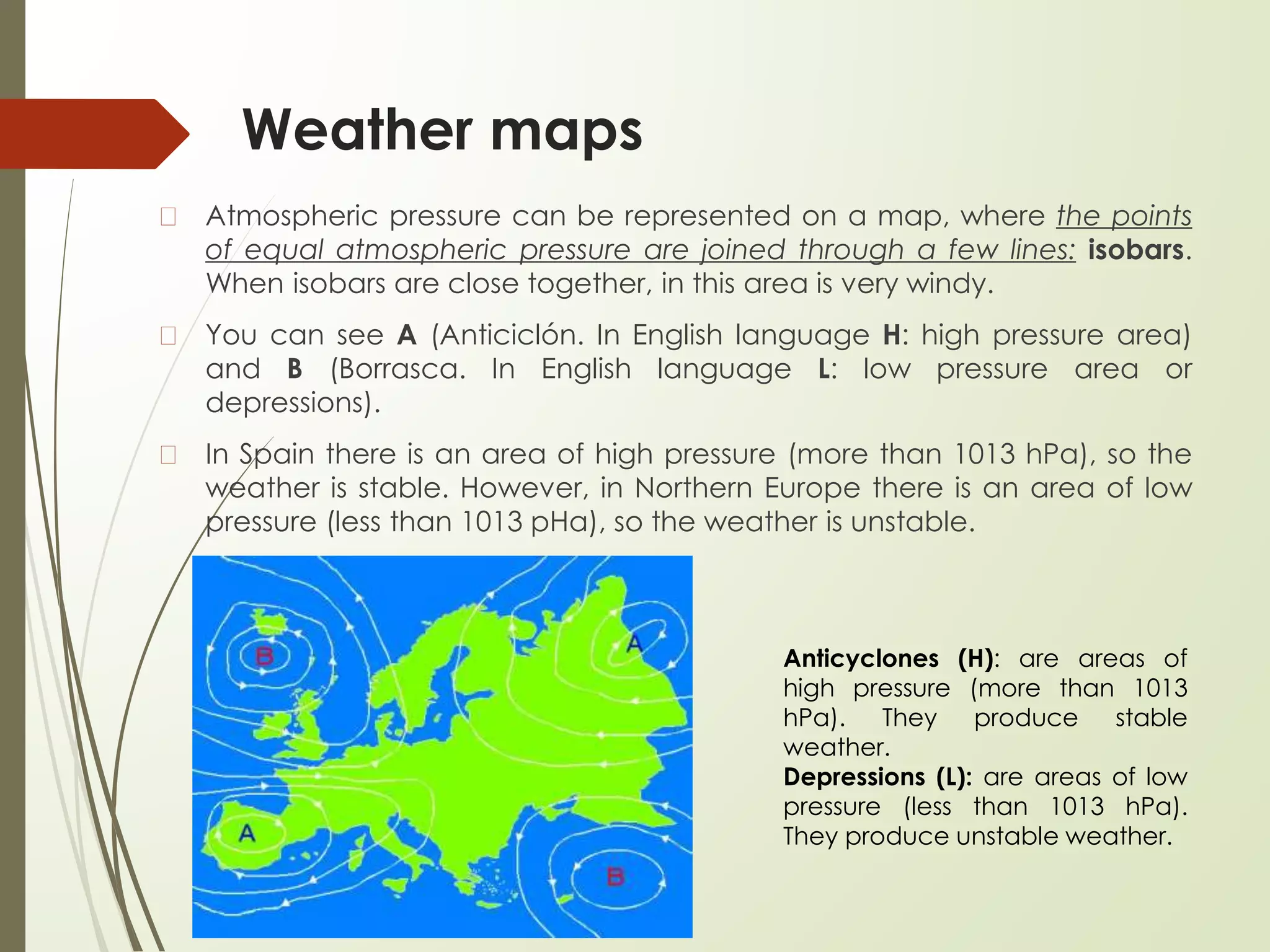 Weather maps
� Atmospheric pressure can be represented on a map, where the points
of equal atmospheric pressure are joined through a few lines: isobars.
When isobars are close together, in this area is very windy.
� You can see A (Anticiclón. In English language H: high pressure area)
and B (Borrasca. In English language L: low pressure area or
depressions).
� In Spain there is an area of high pressure (more than 1013 hPa), so the
weather is stable. However, in Northern Europe there is an area of low
pressure (less than 1013 pHa), so the weather is unstable.
Anticyclones (H): are areas of
high pressure (more than 1013
hPa). They produce stable
weather.
Depressions (L): are areas of low
pressure (less than 1013 hPa).
They produce unstable weather.
 
