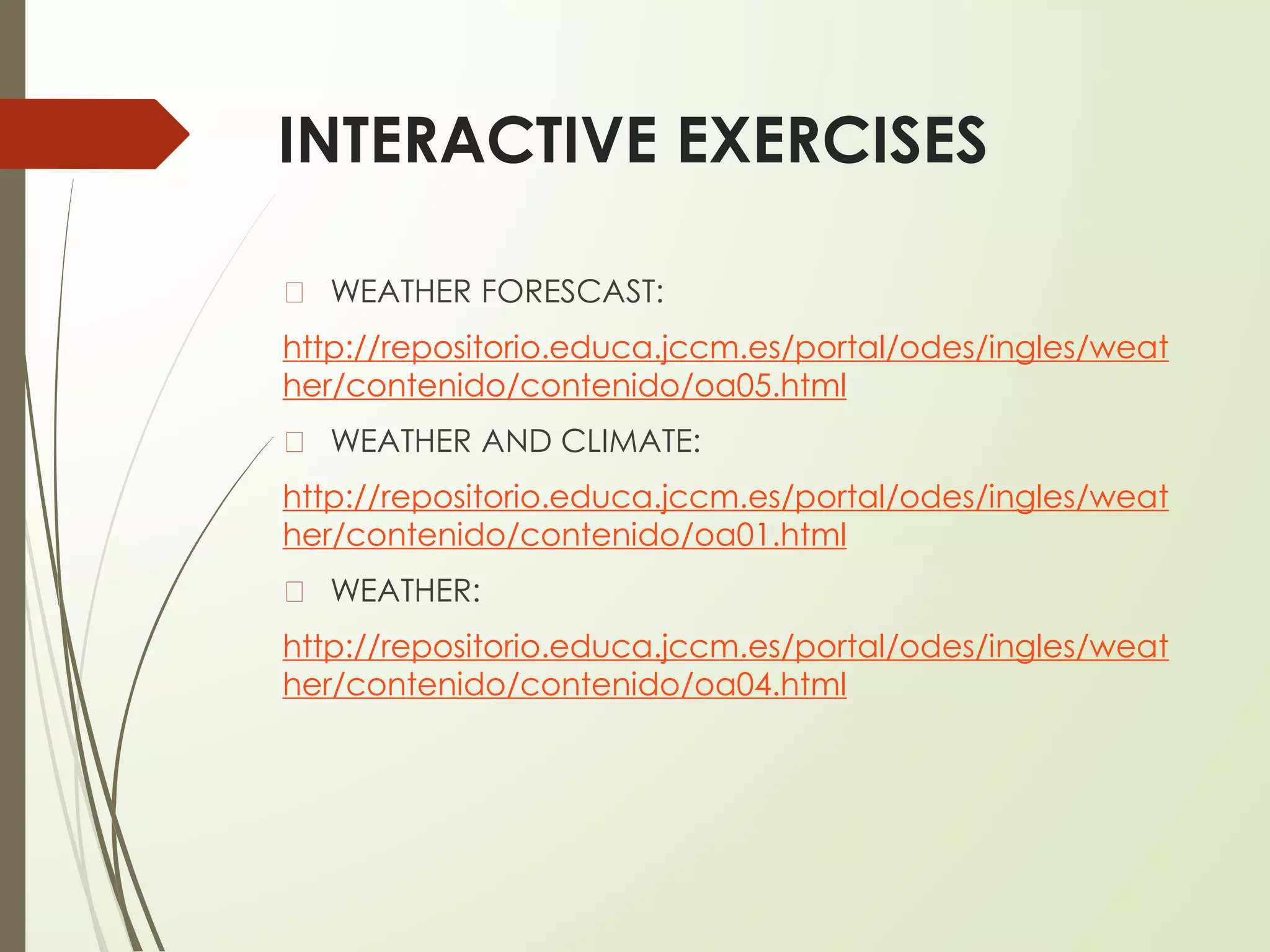 INTERACTIVE EXERCISES
� WEATHER FORESCAST:
http://repositorio.educa.jccm.es/portal/odes/ingles/weat
her/contenido/contenido/oa05.html
� WEATHER AND CLIMATE:
http://repositorio.educa.jccm.es/portal/odes/ingles/weat
her/contenido/contenido/oa01.html
� WEATHER:
http://repositorio.educa.jccm.es/portal/odes/ingles/weat
her/contenido/contenido/oa04.html
 
