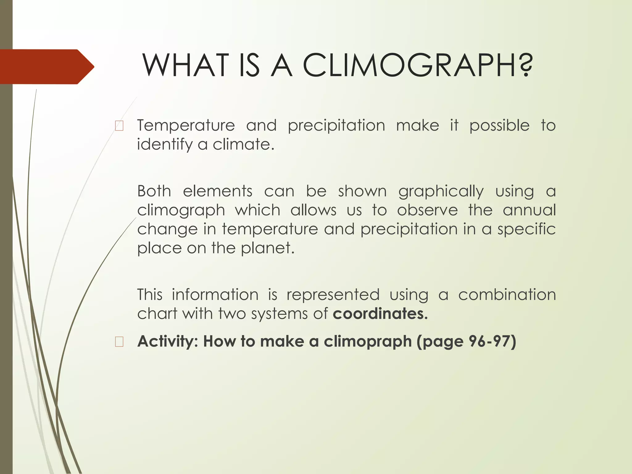 WHAT IS A CLIMOGRAPH?
� Temperature and precipitation make it possible to
identify a climate.
Both elements can be shown graphically using a
climograph which allows us to observe the annual
change in temperature and precipitation in a specific
place on the planet.
This information is represented using a combination
chart with two systems of coordinates.
� Activity: How to make a climopraph (page 96-97)
 