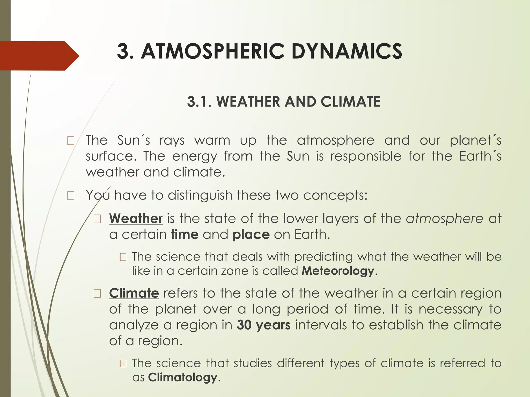 3. ATMOSPHERIC DYNAMICS
3.1. WEATHER AND CLIMATE
� The Sun´s rays warm up the atmosphere and our planet´s
surface. The energy from the Sun is responsible for the Earth´s
weather and climate.
� You have to distinguish these two concepts:
� Weather is the state of the lower layers of the atmosphere at
a certain time and place on Earth.
� The science that deals with predicting what the weather will be
like in a certain zone is called Meteorology.
� Climate refers to the state of the weather in a certain region
of the planet over a long period of time. It is necessary to
analyze a region in 30 years intervals to establish the climate
of a region.
� The science that studies different types of climate is referred to
as Climatology.
 