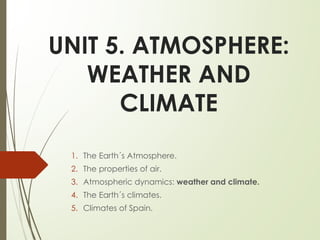 UNIT 5. ATMOSPHERE:
WEATHER AND
CLIMATE
1. The Earth´s Atmosphere.
2. The properties of air.
3. Atmospheric dynamics: weather and climate.
4. The Earth´s climates.
5. Climates of Spain.
 