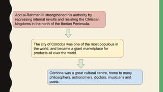 Abd al-Rahman III strengthened his authority by
repressing internal revolts and resisting the Christian
kingdoms in the north of the Iberian Peninsula.
The city of Córdoba was one of the most populous in
the world, and became a giant marketplace for
products all over the world.
Córdoba was a great cultural centre, home to many
philosophers, astronomers, doctors, musicians and
poets.
 