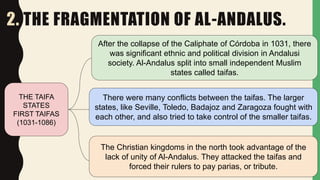 2. THE FRAGMENTATION OF AL-ANDALUS.
THE TAIFA
STATES
FIRST TAIFAS
(1031-1086)
After the collapse of the Caliphate of Córdoba in 1031, there
was significant ethnic and political division in Andalusi
society. Al-Andalus split into small independent Muslim
states called taifas.
There were many conflicts between the taifas. The larger
states, like Seville, Toledo, Badajoz and Zaragoza fought with
each other, and also tried to take control of the smaller taifas.
The Christian kingdoms in the north took advantage of the
lack of unity of Al-Andalus. They attacked the taifas and
forced their rulers to pay parias, or tribute.
 