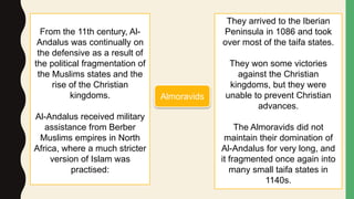 From the 11th century, Al-
Andalus was continually on
the defensive as a result of
the political fragmentation of
the Muslims states and the
rise of the Christian
kingdoms.
Al-Andalus received military
assistance from Berber
Muslims empires in North
Africa, where a much stricter
version of Islam was
practised:
They arrived to the Iberian
Peninsula in 1086 and took
over most of the taifa states.
They won some victories
against the Christian
kingdoms, but they were
unable to prevent Christian
advances.
The Almoravids did not
maintain their domination of
Al-Andalus for very long, and
it fragmented once again into
many small taifa states in
1140s.
Almoravids
 