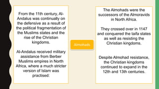 From the 11th century, Al-
Andalus was continually on
the defensive as a result of
the political fragmentation of
the Muslims states and the
rise of the Christian
kingdoms.
Al-Andalus received military
assistance from Berber
Muslims empires in North
Africa, where a much stricter
version of Islam was
practised:
The Almohads were the
successors of the Almoravids
in North Africa.
They crossed over in 1147
and conquered the taifa states
as well as resisting the
Christian kingdoms.
Despite Almohad resistance,
the Christian kingdoms
continued to expand in the
12th and 13th centuries.
Almohads
 