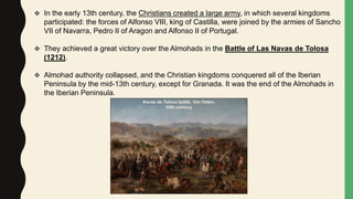  In the early 13th century, the Christians created a large army, in which several kingdoms
participated: the forces of Alfonso VIII, king of Castilla, were joined by the armies of Sancho
VII of Navarra, Pedro II of Aragon and Alfonso II of Portugal.
 They achieved a great victory over the Almohads in the Battle of Las Navas de Tolosa
(1212).
 Almohad authority collapsed, and the Christian kingdoms conquered all of the Iberian
Peninsula by the mid-13th century, except for Granada. It was the end of the Almohads in
the Iberian Peninsula.
Navas de Tolosa battle. Van Halen.
19th century.
 