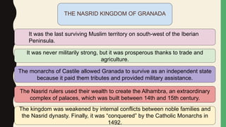 THE NASRID KINGDOM OF GRANADA
It was the last surviving Muslim territory on south-west of the Iberian
Peninsula.
It was never militarily strong, but it was prosperous thanks to trade and
agriculture.
The monarchs of Castile allowed Granada to survive as an independent state
because it paid them tributes and provided military assistance.
The Nasrid rulers used their wealth to create the Alhambra, an extraordinary
complex of palaces, which was built between 14th and 15th century.
The kingdom was weakened by internal conflicts between noble families and
the Nasrid dynasty. Finally, it was “conquered” by the Catholic Monarchs in
1492.
 