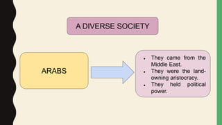 ARABS
● They came from the
Middle East.
● They were the land-
owning aristocracy.
● They held political
power.
A DIVERSE SOCIETY
 