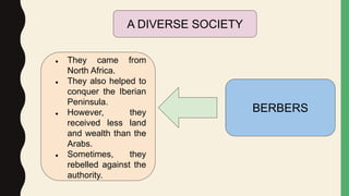 BERBERS
● They came from
North Africa.
● They also helped to
conquer the Iberian
Peninsula.
● However, they
received less land
and wealth than the
Arabs.
● Sometimes, they
rebelled against the
authority.
A DIVERSE SOCIETY
 