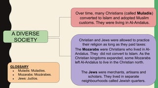 Over time, many Christians (called Muladis)
converted to Islam and adopted Muslim
customs. They were living in Al-Andalus.
Christian and Jews were allowed to practice
their religion as long as they paid taxes:
The Mozarabs were Christians who lived in Al-
Andalus. They did not convert to Islam. As the
Christian kingdoms expanded, some Mozarabs
left Al-Andalus to live in the Christian north.
The Jews were merchants, artisans and
scholars. They lived in separate
neighbourhoods called Jewish quarters.
A DIVERSE
SOCIETY
GLOSSARY
● Muladis: Muladíes.
● Mozarabs: Mozárabes.
● Jews: Judíos.
 
