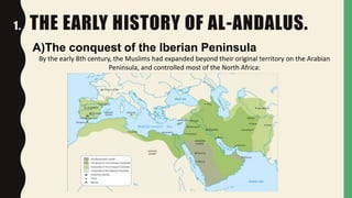 1. THE EARLY HISTORY OF AL-ANDALUS.
A)The conquest of the Iberian Peninsula
By the early 8th century, the Muslims had expanded beyond their original territory on the Arabian
Peninsula, and controlled most of the North Africa:
 