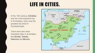 LIFE IN CITIES.
In the 10th century, Córdoba
was the most important city
in Al-Andalus, and it was the
greatest city west of
Constantinople.
There were also other
important cities in al-Andalus
like Seville, Toledo,
Valencia and Murcia.
 
