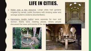 LIFE IN CITIES.
 Water was a key resource. Large cities had gardens
irrigated by canals, public fountains with drinking water and
sewage systems (sistema alcantarillado).
 Hammams (public baths) were separate for men and
women. Baths were meeting places, where people
discussed the news and events of the day.
 