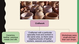 Craftwork
Ceramics,
leather, precious
metals and silk.
Craftsmen with a particular
speciality lived and worked in
the same area, so there were
neighbourhoods of leather
workers, weavers and potters.
Workshops were
small and had
their own shops.
 