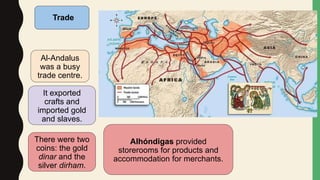 Trade
Al-Andalus
was a busy
trade centre.
It exported
crafts and
imported gold
and slaves.
There were two
coins: the gold
dinar and the
silver dirham.
Alhóndigas provided
storerooms for products and
accommodation for merchants.
 