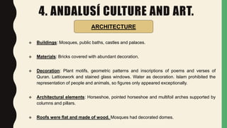 4. ANDALUSÍ CULTURE AND ART.
 Buildings: Mosques, public baths, castles and palaces.
 Materials: Bricks covered with abundant decoration.
 Decoration: Plant motifs, geometric patterns and inscriptions of poems and verses of
Quran. Latticework and stained glass windows. Water as decoration. Islam prohibited the
representation of people and animals, so figures only appeared exceptionally.
 Architectural elements: Horseshoe, pointed horseshoe and multifoil arches supported by
columns and pillars.
 Roofs were flat and made of wood. Mosques had decorated domes.
ARCHITECTURE
 