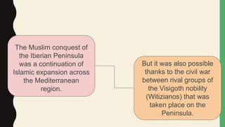 The Muslim conquest of
the Iberian Peninsula
was a continuation of
Islamic expansion across
the Mediterranean
region.
But it was also possible
thanks to the civil war
between rival groups of
the Visigoth nobility
(Witizianos) that was
taken place on the
Peninsula.
 
