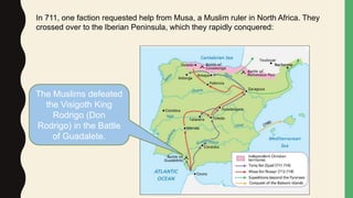 In 711, one faction requested help from Musa, a Muslim ruler in North Africa. They
crossed over to the Iberian Peninsula, which they rapidly conquered:
The Muslims defeated
the Visigoth King
Rodrigo (Don
Rodrigo) in the Battle
of Guadalete.
 