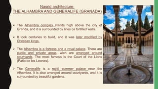 Nasrid architecture:
THE ALHAMBRA AND GENERALIFE (GRANADA)
 The Alhambra complex stands high above the city of
Granda, and it is surrounded by lines os fortified walls.
 It took centuries to build, and it was later modified by
Christian kings.
 The Alhambra is a fortress and a royal palace. There are
public and private areas, wich are arranged around
courtyards. The most famous is the Court of the Lions
(Patio de los Leones).
 The Generalife is a royal summer palace near the
Alhambra. It is also arranged around courtyards, and it is
surrounded by beautiful gardens.
 