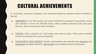 CULTURAL ACHIEVEMENTS
In Al-Andalus, economic prosperity and intellectual tolerance allowed cultural activities to
flourish:
● LIBRARIES: In the 10th century, the caliph Al-Hakam II amassed a huge library, which
was claimed to have over 400,000 books. Other wealthy individuals also had great
libraries, where manuscripts were translated.
● POETRY: Was a popular art. Court poets were paid a salary. Other poets travelled
around and recited their poems at festivals.
● PHILOSOPHY AND SCIENCE. Muslim philosophers and scientists like Averroes and
Avempace had great influence. Maimonides was a leading Jewish philosopher.
 