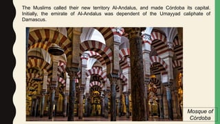 The Muslims called their new territory Al-Andalus, and made Córdoba its capital.
Initially, the emirate of Al-Andalus was dependent of the Umayyad caliphate of
Damascus.
Mosque of
Córdoba
 