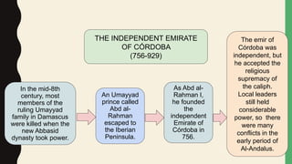 THE INDEPENDENT EMIRATE
OF CÓRDOBA
(756-929)
In the mid-8th
century, most
members of the
ruling Umayyad
family in Damascus
were killed when the
new Abbasid
dynasty took power.
An Umayyad
prince called
Abd al-
Rahman
escaped to
the Iberian
Peninsula.
As Abd al-
Rahman I,
he founded
the
independent
Emirate of
Córdoba in
756.
The emir of
Córdoba was
independent, but
he accepted the
religious
supremacy of
the caliph.
Local leaders
still held
considerable
power, so there
were many
conflicts in the
early period of
Al-Andalus.
 