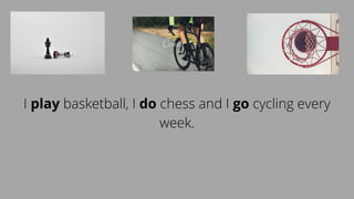 I play basketball, I do chess and I go cycling every
week.
 