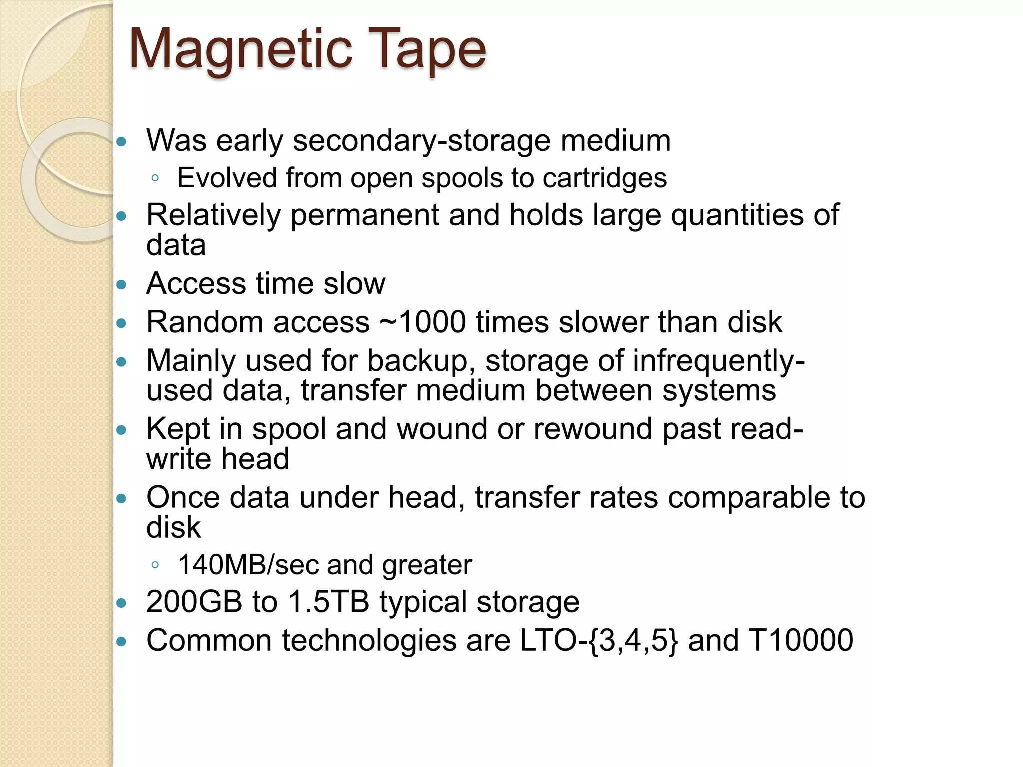 Magnetic Tape
 Was early secondary-storage medium
◦ Evolved from open spools to cartridges
 Relatively permanent and holds large quantities of
data
 Access time slow
 Random access ~1000 times slower than disk
 Mainly used for backup, storage of infrequently-
used data, transfer medium between systems
 Kept in spool and wound or rewound past read-
write head
 Once data under head, transfer rates comparable to
disk
◦ 140MB/sec and greater
 200GB to 1.5TB typical storage
 Common technologies are LTO-{3,4,5} and T10000
 