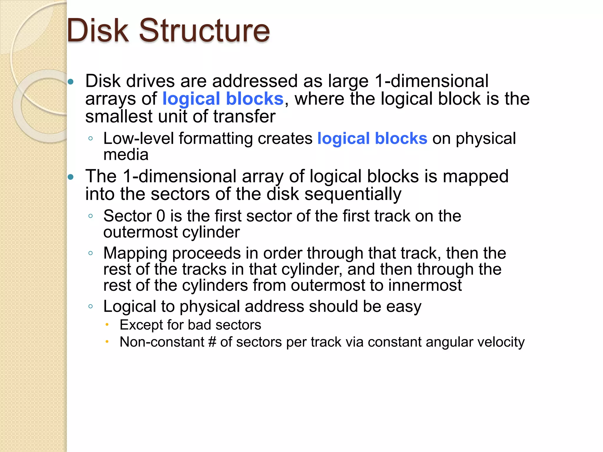 Disk Structure
 Disk drives are addressed as large 1-dimensional
arrays of logical blocks, where the logical block is the
smallest unit of transfer
◦ Low-level formatting creates logical blocks on physical
media
 The 1-dimensional array of logical blocks is mapped
into the sectors of the disk sequentially
◦ Sector 0 is the first sector of the first track on the
outermost cylinder
◦ Mapping proceeds in order through that track, then the
rest of the tracks in that cylinder, and then through the
rest of the cylinders from outermost to innermost
◦ Logical to physical address should be easy
 Except for bad sectors
 Non-constant # of sectors per track via constant angular velocity
 
