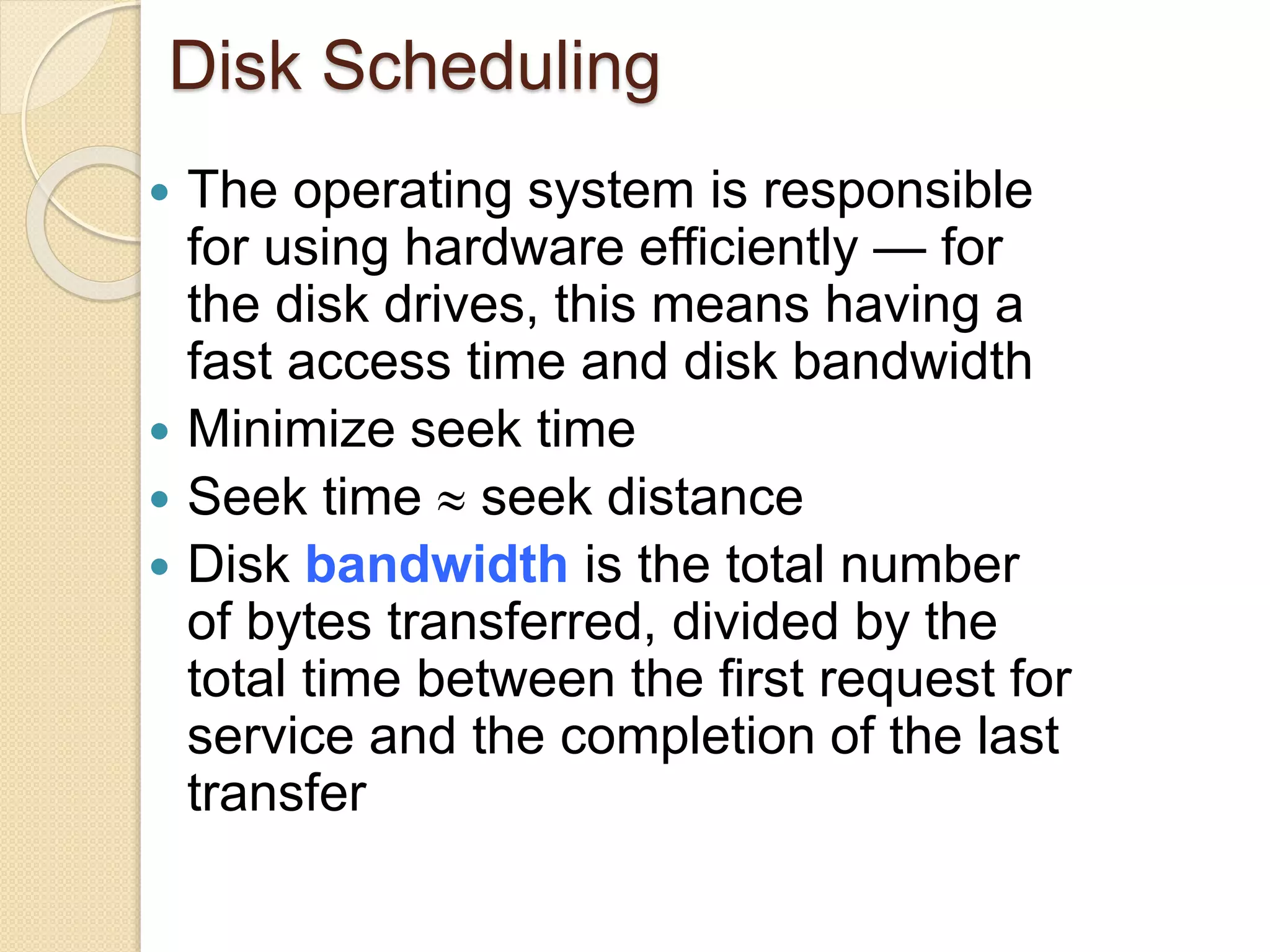 Disk Scheduling
 The operating system is responsible
for using hardware efficiently — for
the disk drives, this means having a
fast access time and disk bandwidth
 Minimize seek time
 Seek time  seek distance
 Disk bandwidth is the total number
of bytes transferred, divided by the
total time between the first request for
service and the completion of the last
transfer
 