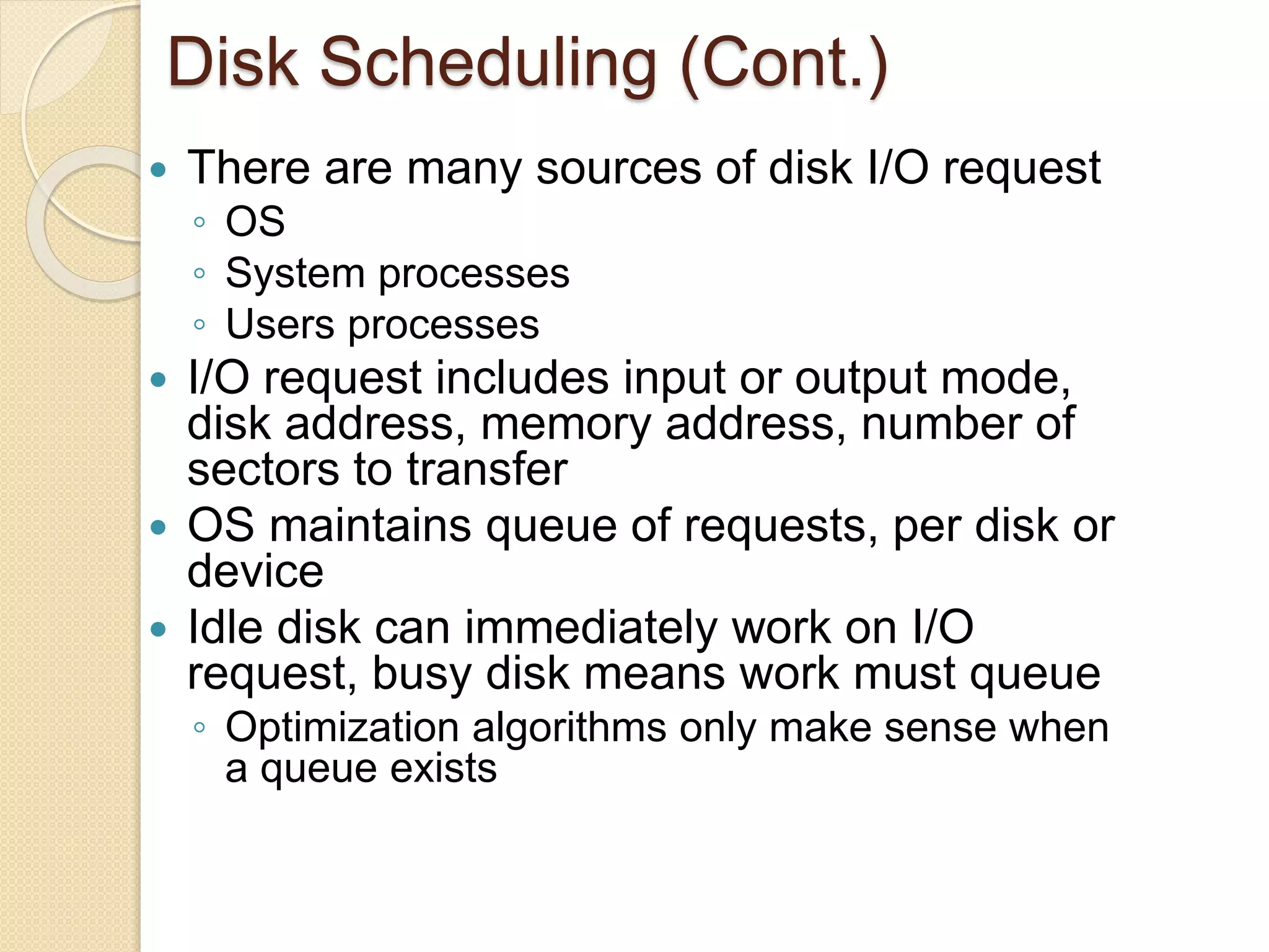 Disk Scheduling (Cont.)
 There are many sources of disk I/O request
◦ OS
◦ System processes
◦ Users processes
 I/O request includes input or output mode,
disk address, memory address, number of
sectors to transfer
 OS maintains queue of requests, per disk or
device
 Idle disk can immediately work on I/O
request, busy disk means work must queue
◦ Optimization algorithms only make sense when
a queue exists
 