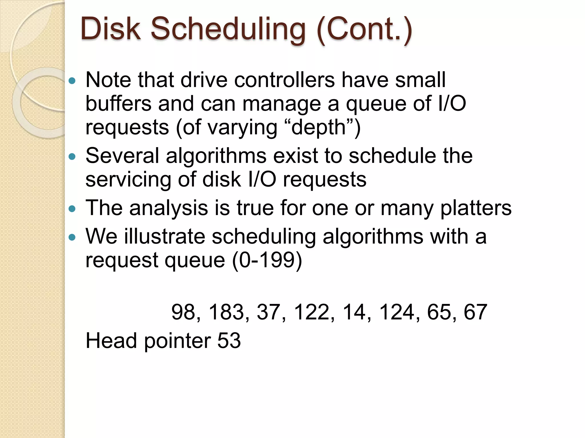Disk Scheduling (Cont.)
 Note that drive controllers have small
buffers and can manage a queue of I/O
requests (of varying “depth”)
 Several algorithms exist to schedule the
servicing of disk I/O requests
 The analysis is true for one or many platters
 We illustrate scheduling algorithms with a
request queue (0-199)
98, 183, 37, 122, 14, 124, 65, 67
Head pointer 53
 
