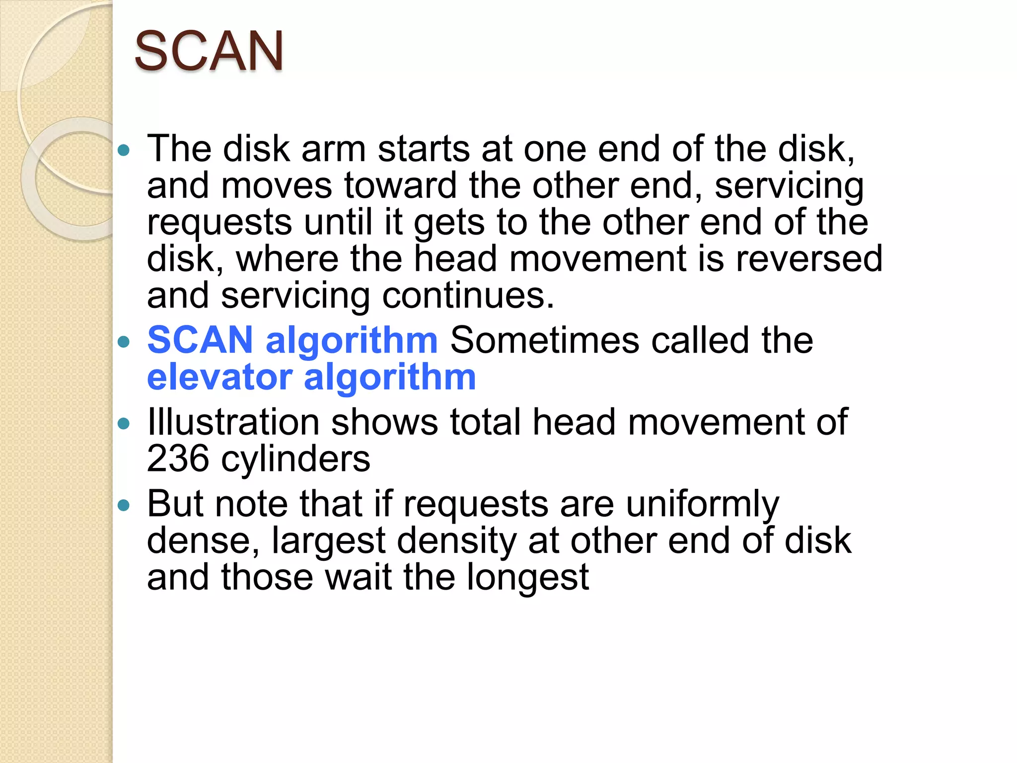 SCAN
 The disk arm starts at one end of the disk,
and moves toward the other end, servicing
requests until it gets to the other end of the
disk, where the head movement is reversed
and servicing continues.
 SCAN algorithm Sometimes called the
elevator algorithm
 Illustration shows total head movement of
236 cylinders
 But note that if requests are uniformly
dense, largest density at other end of disk
and those wait the longest
 