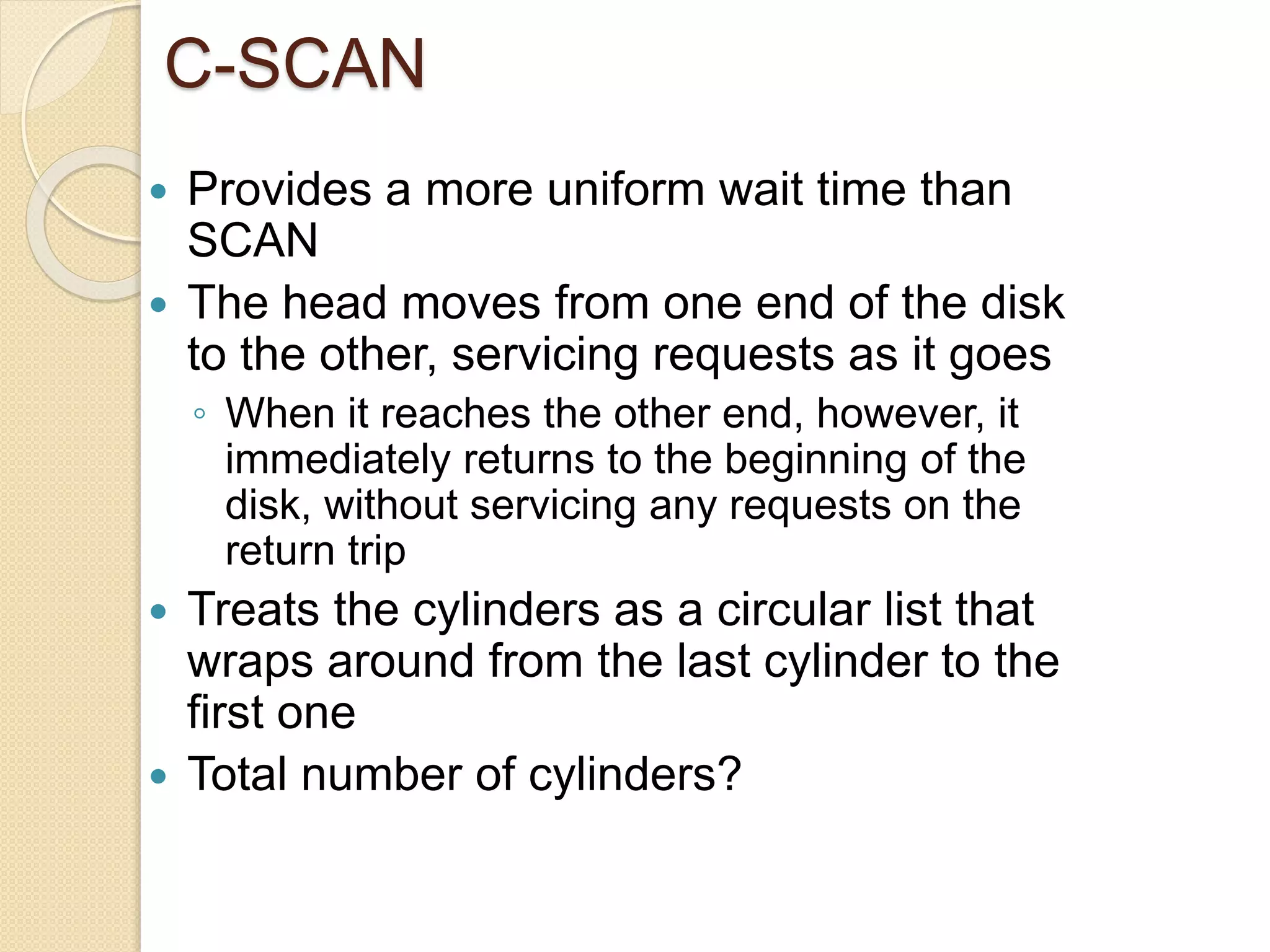 C-SCAN
 Provides a more uniform wait time than
SCAN
 The head moves from one end of the disk
to the other, servicing requests as it goes
◦ When it reaches the other end, however, it
immediately returns to the beginning of the
disk, without servicing any requests on the
return trip
 Treats the cylinders as a circular list that
wraps around from the last cylinder to the
first one
 Total number of cylinders?
 