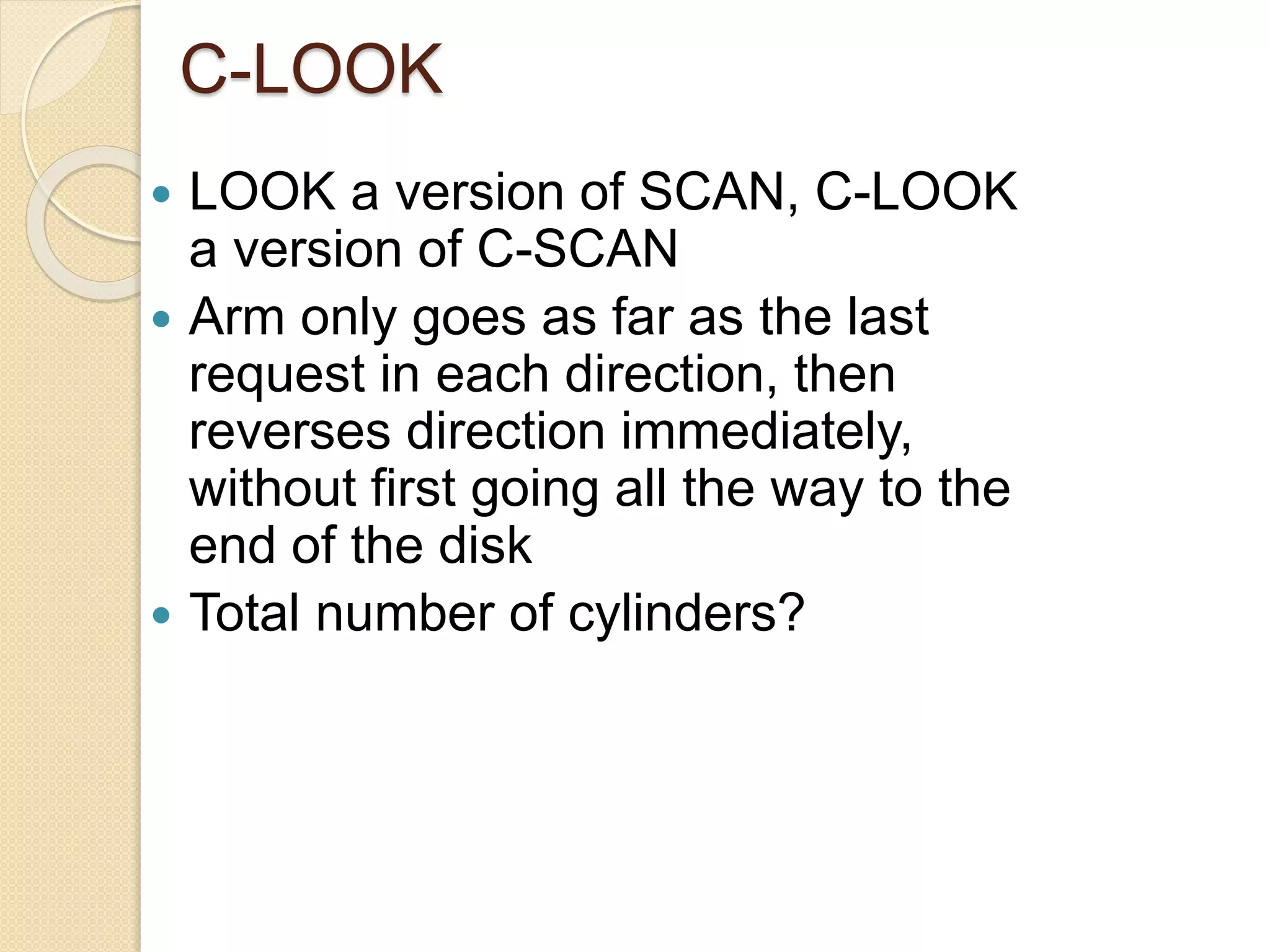 C-LOOK
 LOOK a version of SCAN, C-LOOK
a version of C-SCAN
 Arm only goes as far as the last
request in each direction, then
reverses direction immediately,
without first going all the way to the
end of the disk
 Total number of cylinders?
 