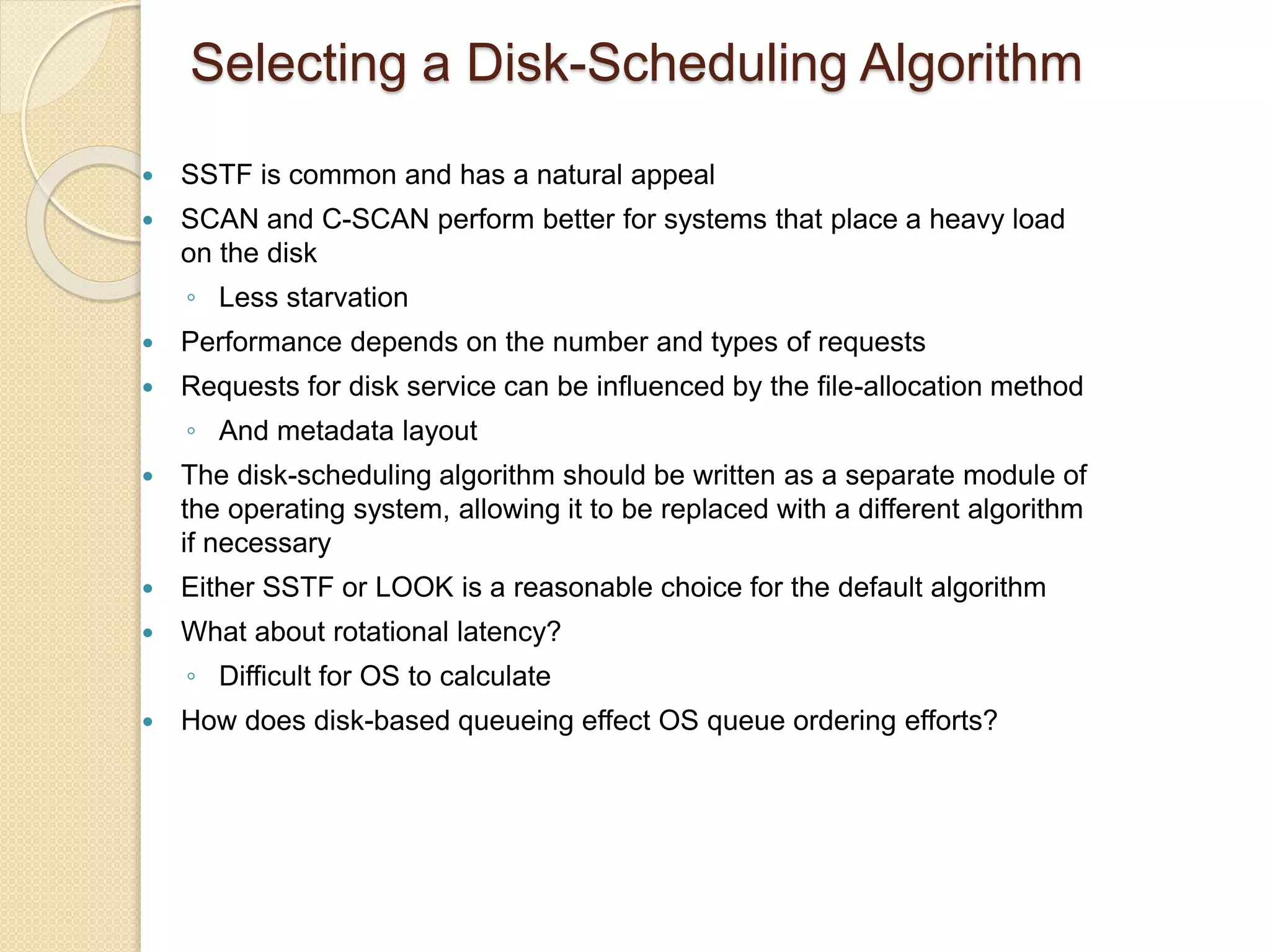 Selecting a Disk-Scheduling Algorithm
 SSTF is common and has a natural appeal
 SCAN and C-SCAN perform better for systems that place a heavy load
on the disk
◦ Less starvation
 Performance depends on the number and types of requests
 Requests for disk service can be influenced by the file-allocation method
◦ And metadata layout
 The disk-scheduling algorithm should be written as a separate module of
the operating system, allowing it to be replaced with a different algorithm
if necessary
 Either SSTF or LOOK is a reasonable choice for the default algorithm
 What about rotational latency?
◦ Difficult for OS to calculate
 How does disk-based queueing effect OS queue ordering efforts?
 