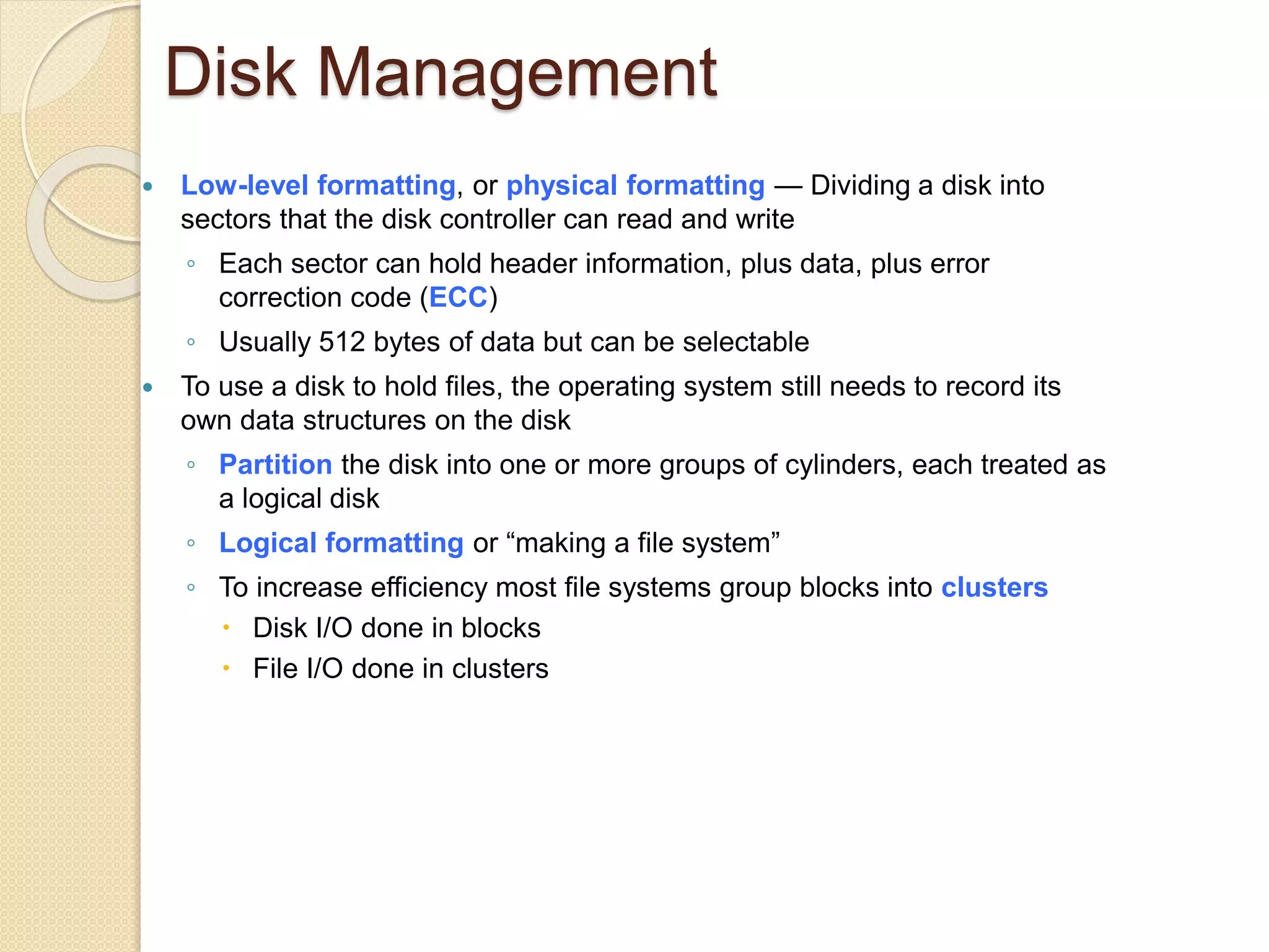 Disk Management
 Low-level formatting, or physical formatting — Dividing a disk into
sectors that the disk controller can read and write
◦ Each sector can hold header information, plus data, plus error
correction code (ECC)
◦ Usually 512 bytes of data but can be selectable
 To use a disk to hold files, the operating system still needs to record its
own data structures on the disk
◦ Partition the disk into one or more groups of cylinders, each treated as
a logical disk
◦ Logical formatting or “making a file system”
◦ To increase efficiency most file systems group blocks into clusters
 Disk I/O done in blocks
 File I/O done in clusters
 