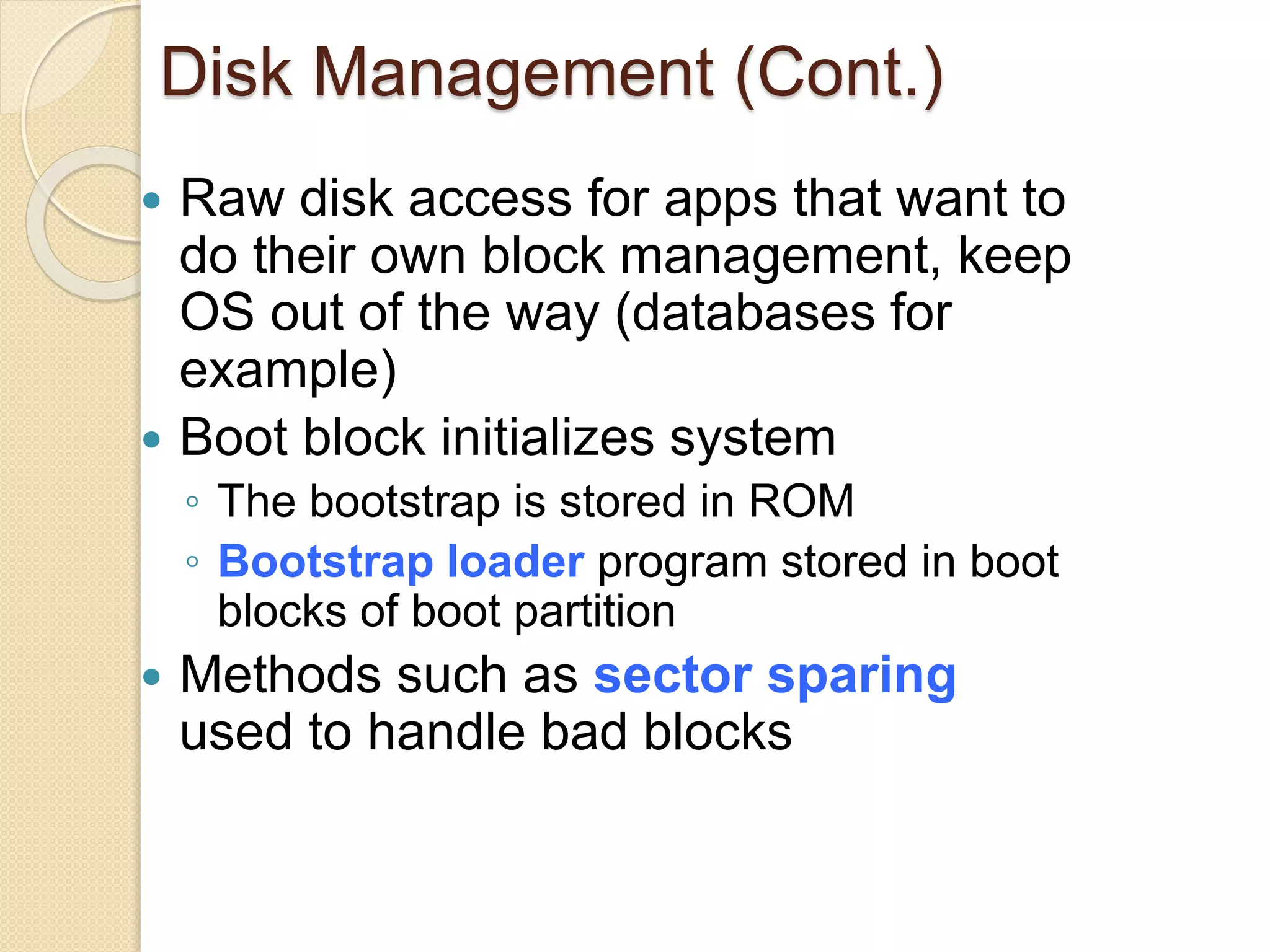 Disk Management (Cont.)
 Raw disk access for apps that want to
do their own block management, keep
OS out of the way (databases for
example)
 Boot block initializes system
◦ The bootstrap is stored in ROM
◦ Bootstrap loader program stored in boot
blocks of boot partition
 Methods such as sector sparing
used to handle bad blocks
 