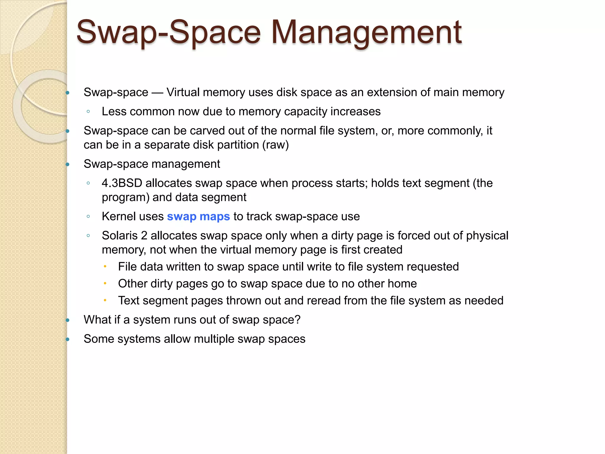 Swap-Space Management
 Swap-space — Virtual memory uses disk space as an extension of main memory
◦ Less common now due to memory capacity increases
 Swap-space can be carved out of the normal file system, or, more commonly, it
can be in a separate disk partition (raw)
 Swap-space management
◦ 4.3BSD allocates swap space when process starts; holds text segment (the
program) and data segment
◦ Kernel uses swap maps to track swap-space use
◦ Solaris 2 allocates swap space only when a dirty page is forced out of physical
memory, not when the virtual memory page is first created
 File data written to swap space until write to file system requested
 Other dirty pages go to swap space due to no other home
 Text segment pages thrown out and reread from the file system as needed
 What if a system runs out of swap space?
 Some systems allow multiple swap spaces
 